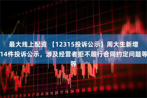 最大线上配资 【12315投诉公示】周大生新增14件投诉公示，涉及经营者拒不履行合同约定问题等