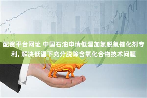 配资平台网址 中国石油申请低温加氢脱氧催化剂专利, 解决低温下充分脱除含氧化合物技术问题