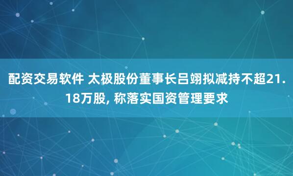 配资交易软件 太极股份董事长吕翊拟减持不超21.18万股, 称落实国资管理要求