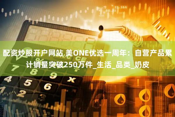配资炒股开户网站 美ONE优选一周年：自营产品累计销量突破250万件_生活_品类_奶皮