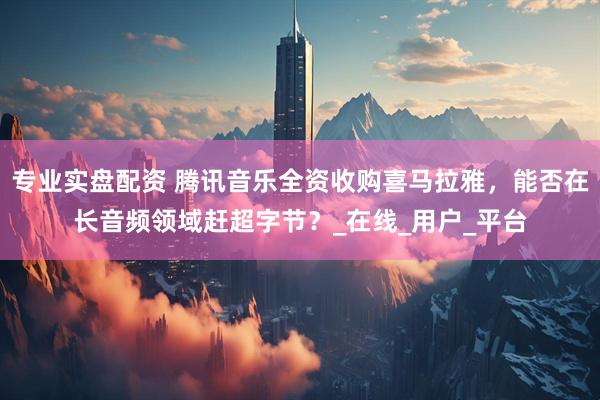专业实盘配资 腾讯音乐全资收购喜马拉雅，能否在长音频领域赶超字节？_在线_用户_平台