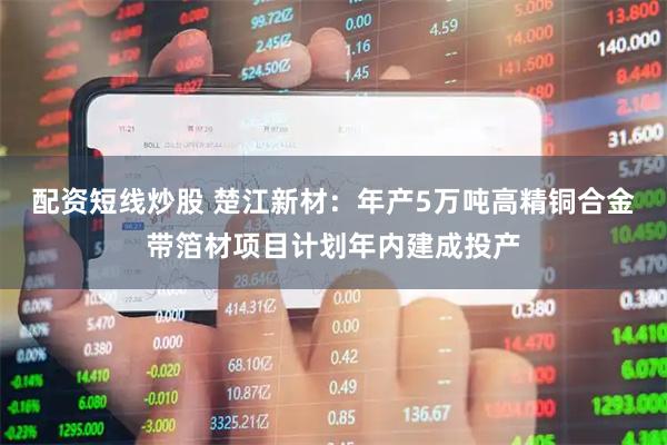 配资短线炒股 楚江新材：年产5万吨高精铜合金带箔材项目计划年内建成投产