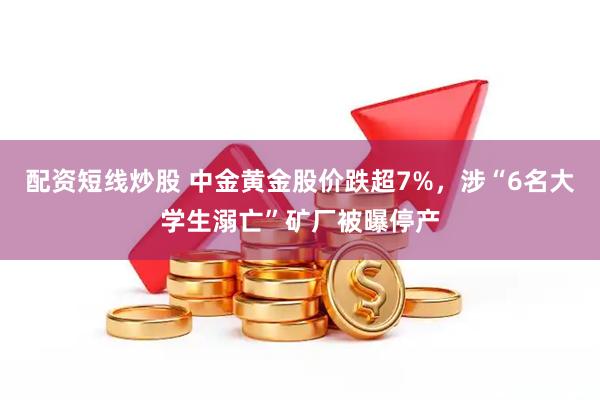配资短线炒股 中金黄金股价跌超7%，涉“6名大学生溺亡”矿厂被曝停产