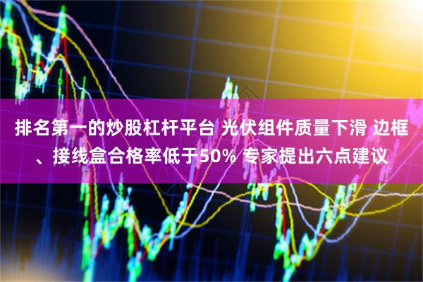 排名第一的炒股杠杆平台 光伏组件质量下滑 边框、接线盒合格率低于50% 专家提出六点建议