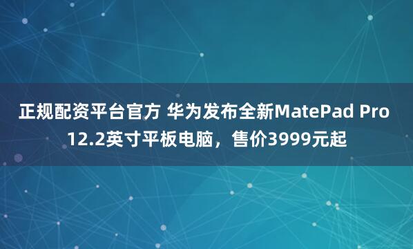 正规配资平台官方 华为发布全新MatePad Pro 12.2英寸平板电脑，售价3999元起