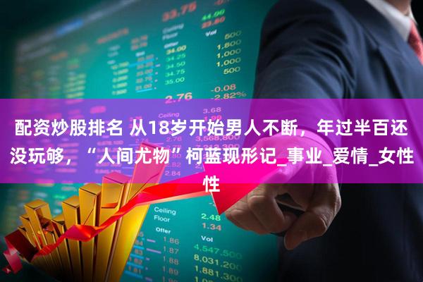 配资炒股排名 从18岁开始男人不断，年过半百还没玩够，“人间尤物”柯蓝现形记_事业_爱情_女性