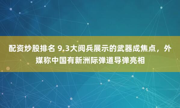 配资炒股排名 9.3大阅兵展示的武器成焦点，外媒称中国有新洲际弹道导弹亮相