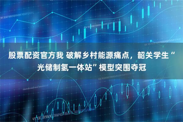 股票配资官方我 破解乡村能源痛点，韶关学生“光储制氢一体站”模型突围夺冠