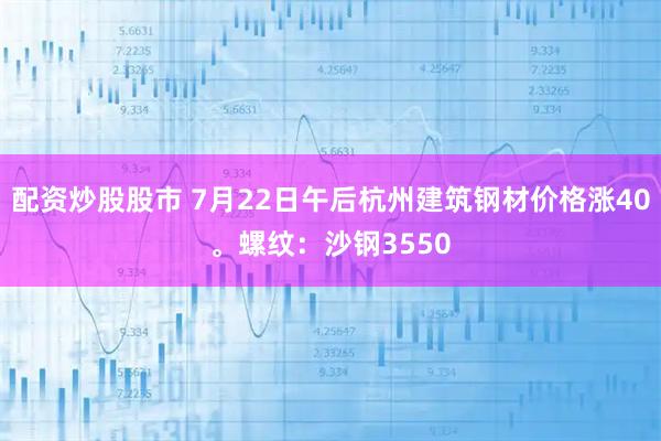 配资炒股股市 7月22日午后杭州建筑钢材价格涨40。螺纹：沙钢3550