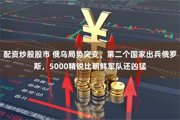 配资炒股股市 俄乌局势突变，第二个国家出兵俄罗斯，5000精锐比朝鲜军队还凶猛