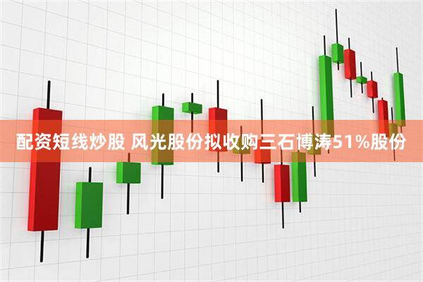 配资短线炒股 风光股份拟收购三石博涛51%股份