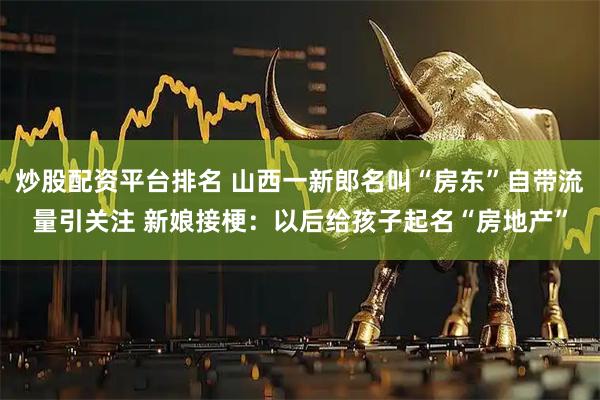 炒股配资平台排名 山西一新郎名叫“房东”自带流量引关注 新娘接梗：以后给孩子起名“房地产”