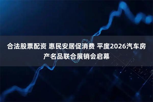 合法股票配资 惠民安居促消费 平度2026汽车房产名品联合展销会启幕